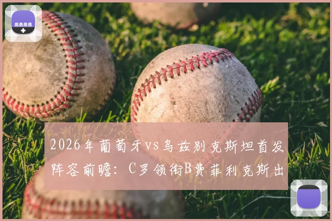 2026年葡萄牙vs乌兹别克斯坦首发阵容前瞻:C罗领衔B费菲利克斯出战,乌兹别克防线面临严峻考验