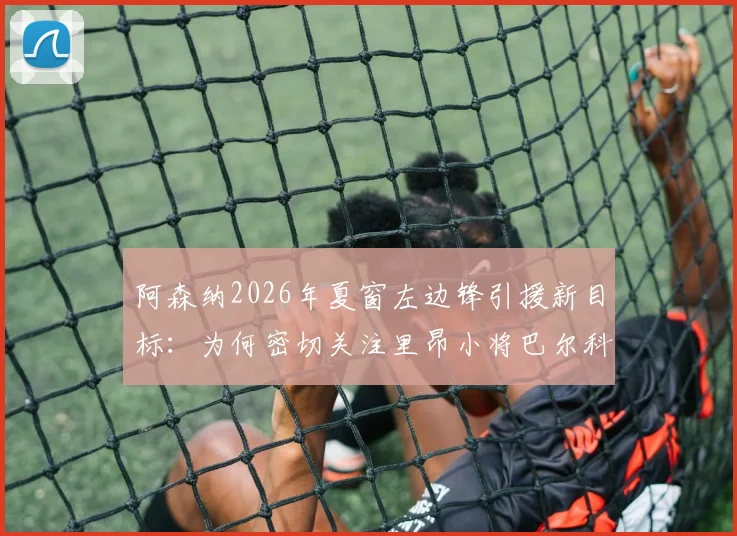 阿森纳2026年夏窗左边锋引援新目标:为何密切关注里昂小将巴尔科拉?球迷必须了解的几个关键点