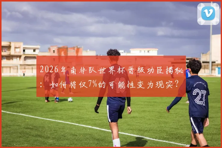 2026年南非队世界杯晋级功臣揭秘:如何将仅7%的可能性变为现实?赛后采访全记录