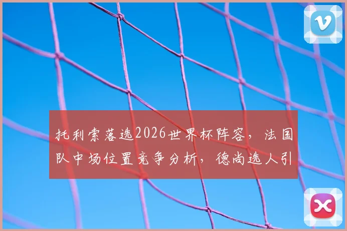 托利索落选2026世界杯阵容,法国队中场位置竞争分析,德尚选人引发球迷讨论