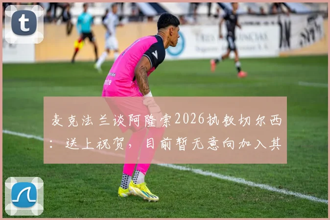 麦克法兰谈阿隆索2026执教切尔西:送上祝贺,目前暂无意向加入其教练团队