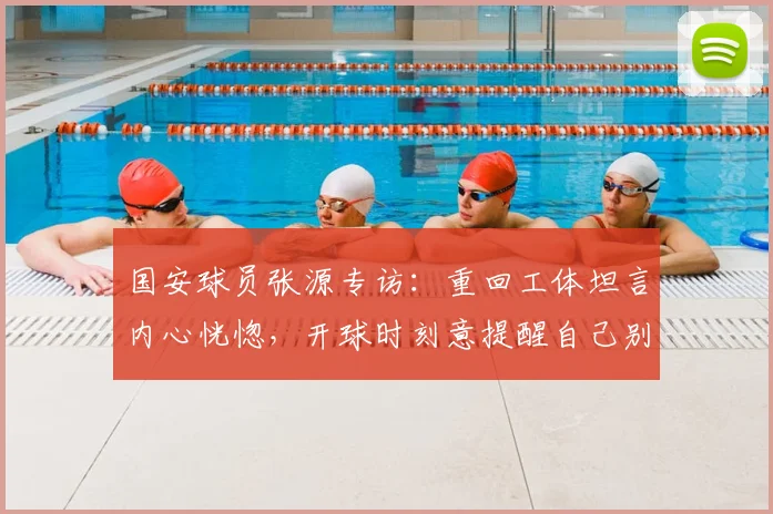 国安球员张源专访:重回工体坦言内心恍惚,开球时刻意提醒自己别穿错队服