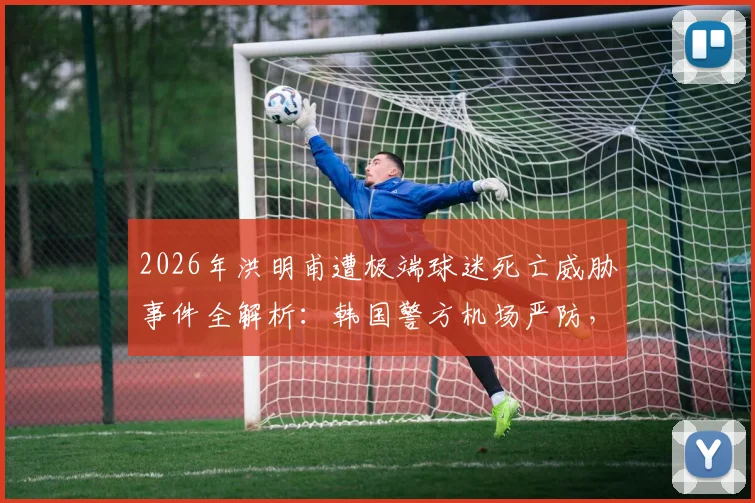 2026年洪明甫遭极端球迷死亡威胁事件全解析:韩国警方机场严防,背后原因与执教争议盘点