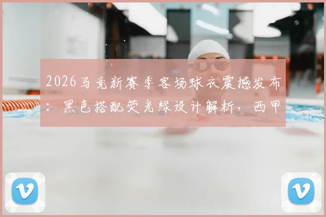 2026马竞新赛季客场球衣震撼发布：黑色搭配荧光绿设计解析，西甲收官战正式亮相购买指南