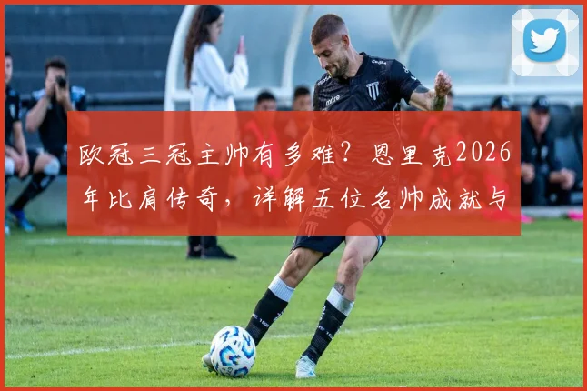 欧冠三冠主帅有多难?恩里克2026年比肩传奇,详解五位名帅成就与历史地位