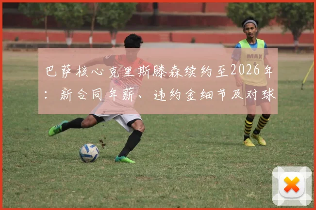 巴萨核心克里斯滕森续约至2026年：新合同年薪、违约金细节及对球队后防稳定性影响分析