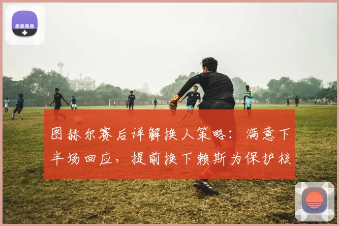 图赫尔赛后详解换人策略:满意下半场回应,提前换下赖斯为保护核心,解析2026赛季关键战战术考量