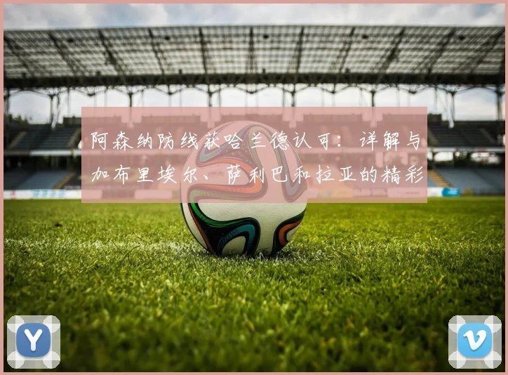 阿森纳防线获哈兰德认可:详解与加布里埃尔、萨利巴和拉亚的精彩对决