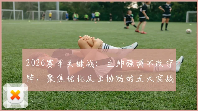 2026赛季关键战：主帅强调不改守阵，聚焦优化反击协防的五大实战要点