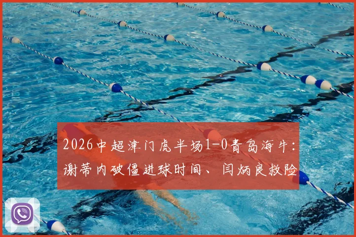 2026中超津门虎半场1-0青岛海牛：谢蒂内破僵进球时间、闫炳良救险瞬间全回顾，附半场数据战术解读