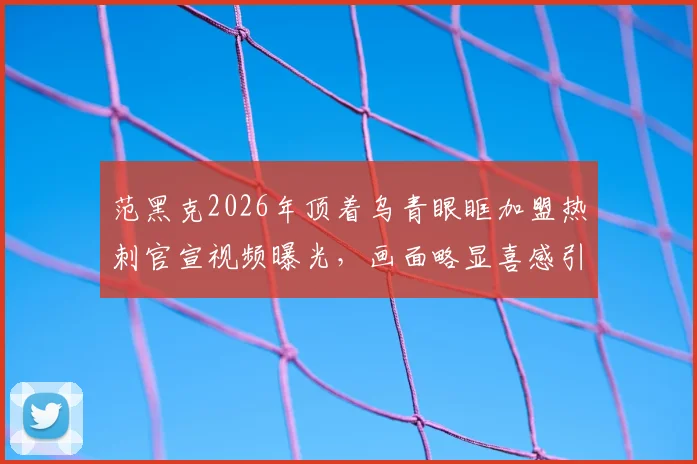 范黑克2026年顶着乌青眼眶加盟热刺官宣视频曝光，画面略显喜感引热议