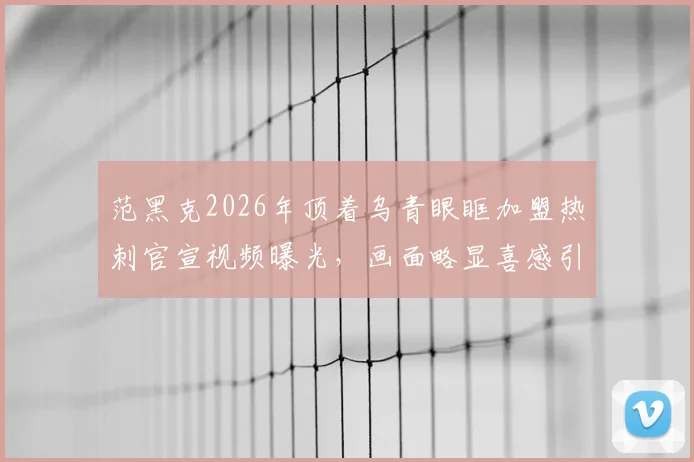 范黑克2026年顶着乌青眼眶加盟热刺官宣视频曝光,画面略显喜感引热议