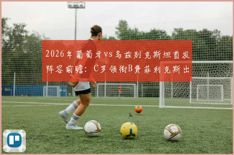 2026年葡萄牙vs乌兹别克斯坦首发阵容前瞻：C罗领衔B费菲利克斯出战，乌兹别克防线面临严峻考验