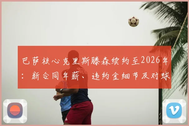 巴萨核心克里斯滕森续约至2026年:新合同年薪、违约金细节及对球队后防稳定性影响分析