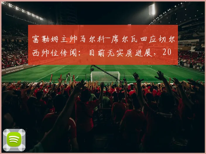 富勒姆主帅马尔科-席尔瓦回应切尔西帅位传闻:目前无实质进展,2026赛季计划成焦点