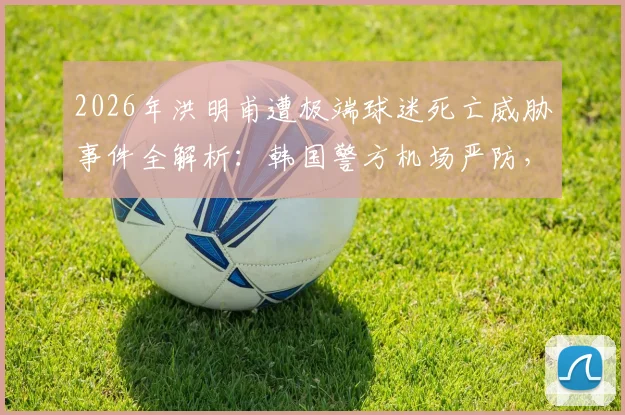 2026年洪明甫遭极端球迷死亡威胁事件全解析：韩国警方机场严防，背后原因与执教争议盘点