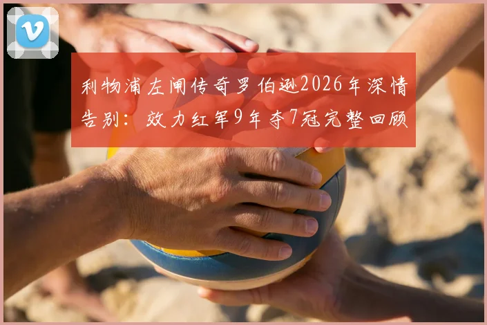 利物浦左闸传奇罗伯逊2026年深情告别：效力红军9年夺7冠完整回顾，专访视频与感人语录全收录