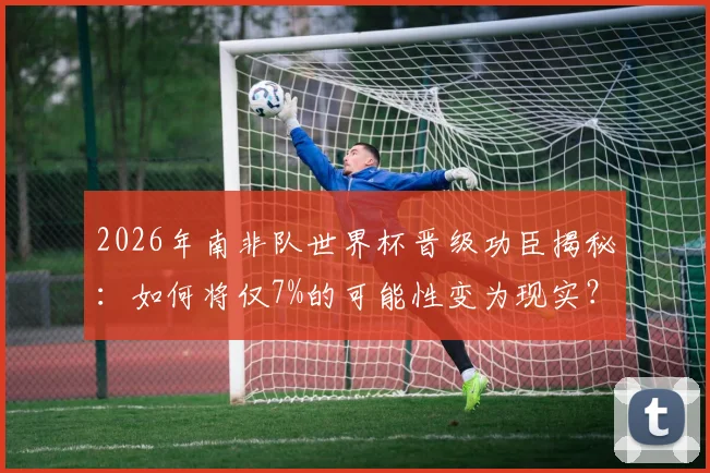2026年南非队世界杯晋级功臣揭秘：如何将仅7%的可能性变为现实？赛后采访全记录