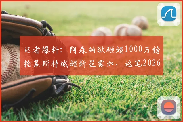 记者爆料：阿森纳欲砸超1000万镑抢莱斯特城超新星蒙加，这笔2026夏窗潜在交易值吗？