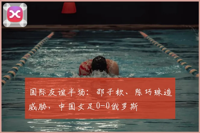 国际友谊半场:邵子钦、陈巧珠造威胁,中国女足0-0俄罗斯