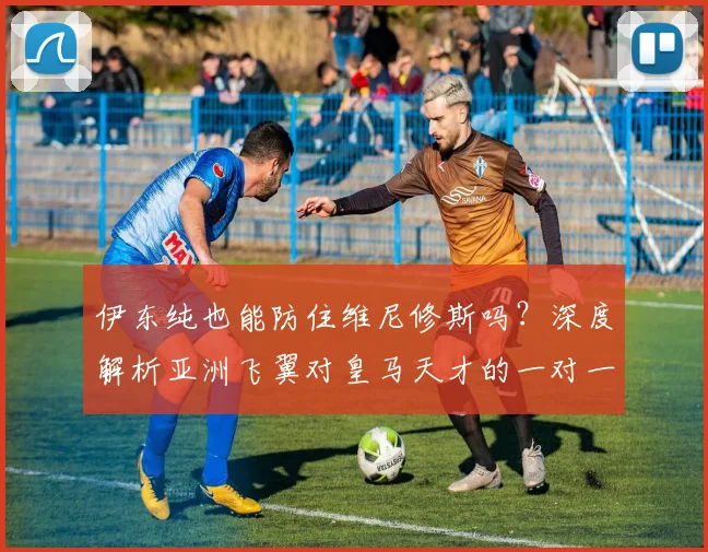 伊东纯也能防住维尼修斯吗?深度解析亚洲飞翼对皇马天才的一对一防守自信言论与实战可能性