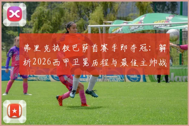 弗里克执教巴萨首赛季即夺冠：解析2026西甲卫冕历程与最佳主帅战术奥秘