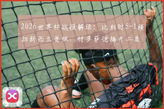 2026世界杯战报解读：比利时5-1横扫新西兰晋级，特罗萨德梅开二度全场数据与技术特点全解析