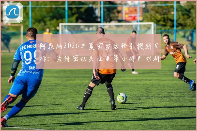 阿森纳2026年夏窗左边锋引援新目标：为何密切关注里昂小将巴尔科拉？球迷必须了解的几个关键点