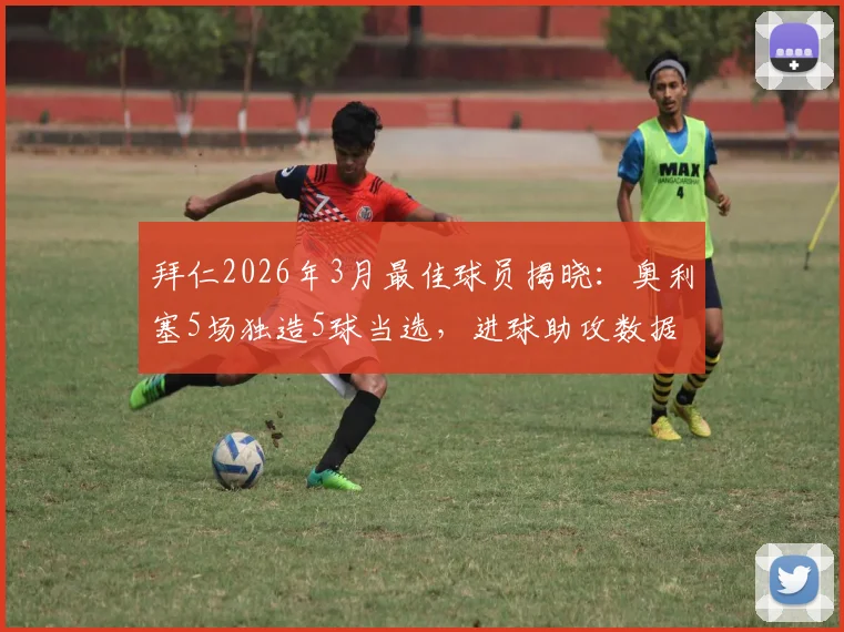 拜仁2026年3月最佳球员揭晓:奥利塞5场独造5球当选,进球助攻数据全览