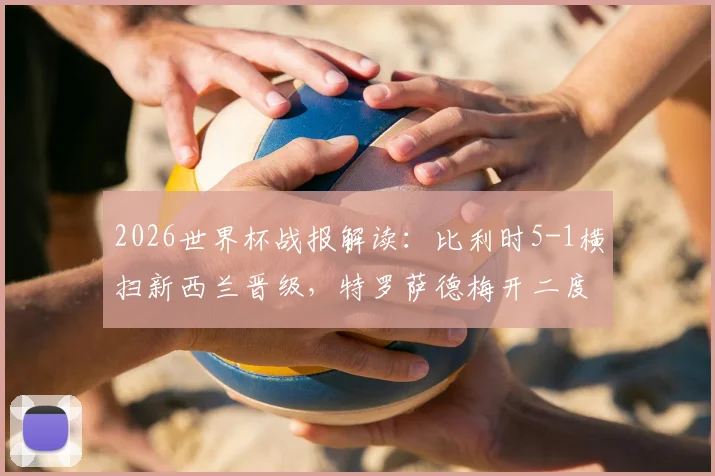 2026世界杯战报解读:比利时5-1横扫新西兰晋级,特罗萨德梅开二度全场数据与技术特点全解析