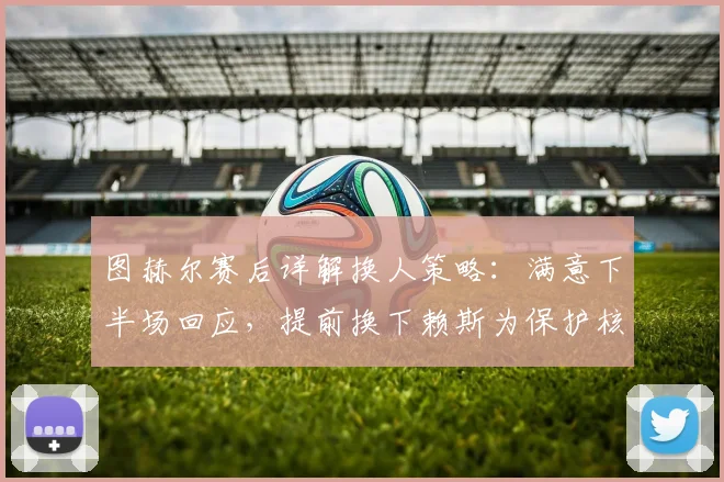 图赫尔赛后详解换人策略：满意下半场回应，提前换下赖斯为保护核心，解析2026赛季关键战战术考量