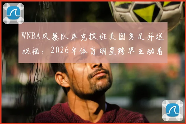 WNBA风暴队库克探班美国男足并送祝福，2026年体育明星跨界互动看点十足