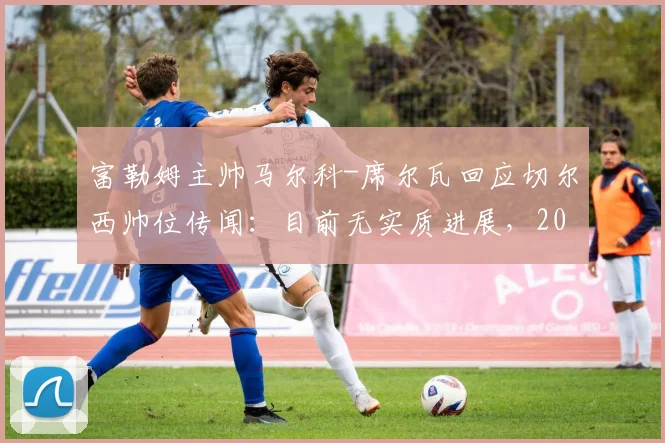 富勒姆主帅马尔科-席尔瓦回应切尔西帅位传闻：目前无实质进展，2026赛季计划成焦点