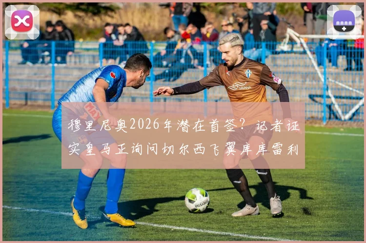 穆里尼奥2026年潜在首签？记者证实皇马正询问切尔西飞翼库库雷利亚情况