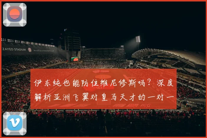 伊东纯也能防住维尼修斯吗？深度解析亚洲飞翼对皇马天才的一对一防守自信言论与实战可能性